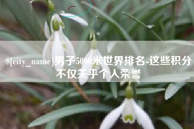 上饶男子5000米世界排名-这些积分不仅关乎个人荣誉