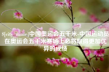 上饶中国奥运会五千米-中国运动员在奥运会五千米赛场上必将取得更加优异的成绩