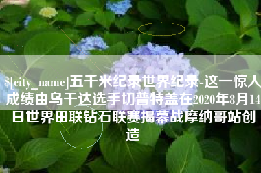 上饶五千米纪录世界纪录-这一惊人成绩由乌干达选手切普特盖在2020年8月14日世界田联钻石联赛揭幕战摩纳哥站创造