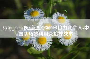 上饶短道速滑5000米接力几个人-中国队巧妙利用交接棒战术