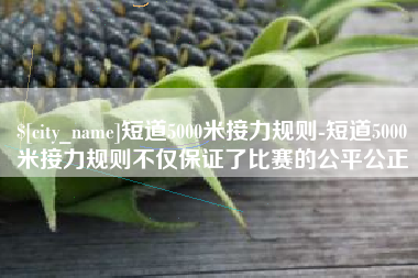 上饶短道5000米接力规则-短道5000米接力规则不仅保证了比赛的公平公正