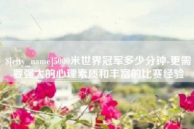 上饶5000米世界冠军多少分钟-更需要强大的心理素质和丰富的比赛经验