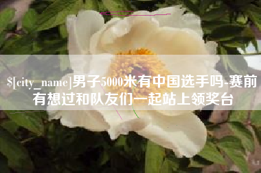 上饶男子5000米有中国选手吗-赛前有想过和队友们一起站上领奖台