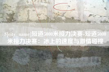 上饶短道5000米接力决赛-短道5000米接力决赛：冰上的速度与激情碰撞