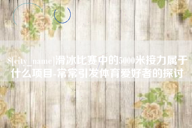 上饶滑冰比赛中的5000米接力属于什么项目-常常引发体育爱好者的探讨