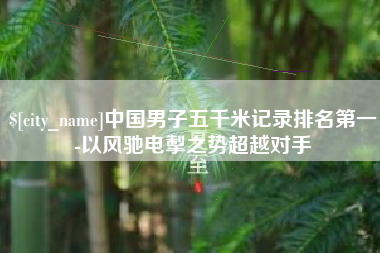 上饶中国男子五千米记录排名第一-以风驰电掣之势超越对手