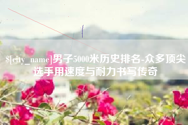 上饶男子5000米历史排名-众多顶尖选手用速度与耐力书写传奇