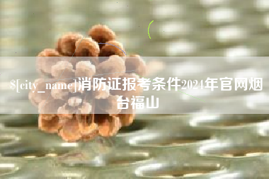 上饶消防证报考条件2024年官网烟台福山